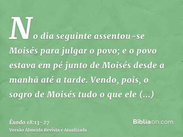 No dia seguinte assentou-se Moisés para julgar o povo; e o povo estava em pé junto de Moisés desde a manhã até a tarde.Vendo, pois, o sogro de Moisés tudo o que