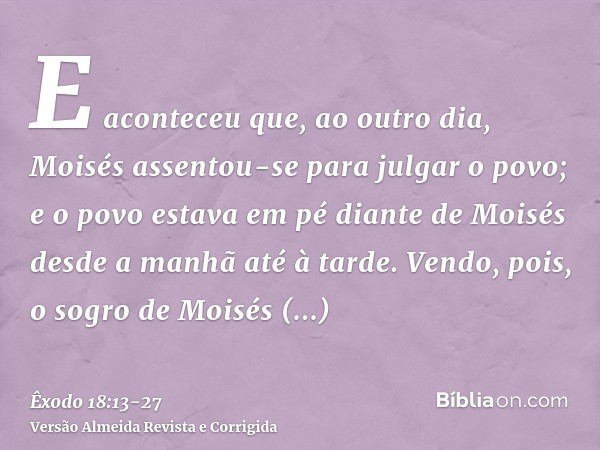 E aconteceu que, ao outro dia, Moisés assentou-se para julgar o povo; e o povo estava em pé diante de Moisés desde a manhã até à tarde.Vendo, pois, o sogro de M