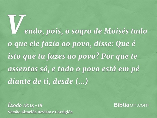 Vendo, pois, o sogro de Moisés tudo o que ele fazia ao povo, disse: Que é isto que tu fazes ao povo? Por que te assentas só, e todo o povo está em pé diante de 