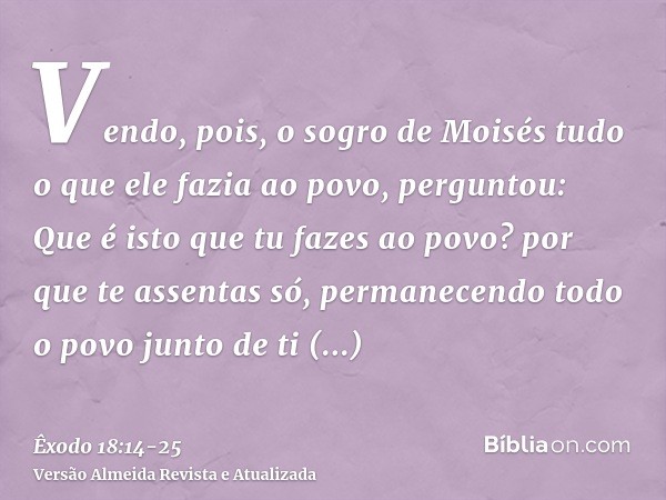 Vendo, pois, o sogro de Moisés tudo o que ele fazia ao povo, perguntou: Que é isto que tu fazes ao povo? por que te assentas só, permanecendo todo o povo junto 