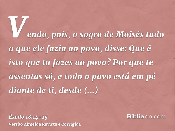 Vendo, pois, o sogro de Moisés tudo o que ele fazia ao povo, disse: Que é isto que tu fazes ao povo? Por que te assentas só, e todo o povo está em pé diante de 