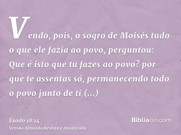 Vendo, pois, o sogro de Moisés tudo o que ele fazia ao povo, perguntou: Que é isto que tu fazes ao povo? por que te assentas só, permanecendo todo o povo junto 