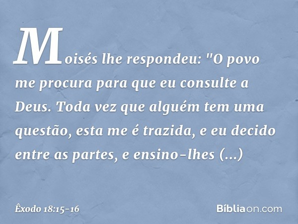 Moisés lhe respondeu: "O povo me procura para que eu consulte a Deus. Toda vez que alguém tem uma questão, esta me é trazida, e eu decido entre as partes, e ens