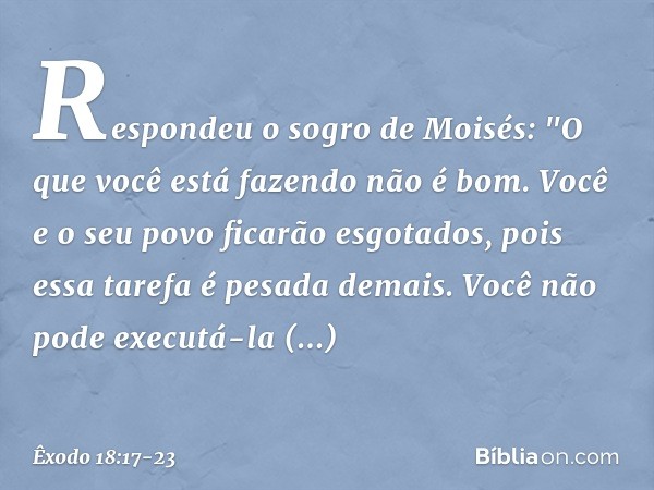 Respondeu o sogro de Moisés: "O que você está fazendo não é bom. Você e o seu povo ficarão esgotados, pois essa tarefa é pesada demais. Você não pode executá-l