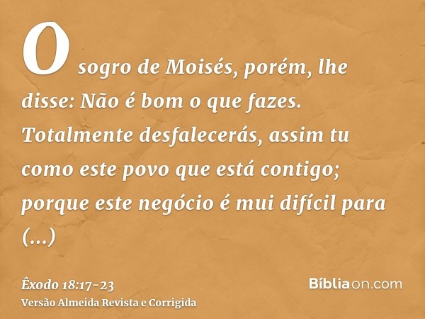 O sogro de Moisés, porém, lhe disse: Não é bom o que fazes.Totalmente desfalecerás, assim tu como este povo que está contigo; porque este negócio é mui difícil 