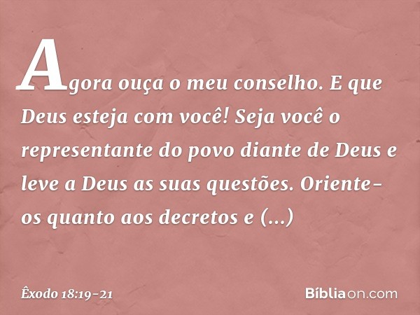 Agora ouça o meu conselho. E que Deus esteja com você! Seja você o repre­sentante do povo diante de Deus e leve a Deus as suas questões. Oriente-os quanto aos d