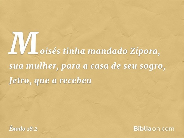 Moisés tinha mandado Zípora, sua mu­lher, para a casa de seu sogro, Jetro, que a rece­beu -- Êxodo 18:2