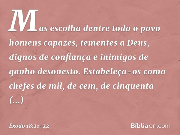 Mas escolha dentre todo o povo homens capazes, tementes a Deus, dignos de confiança e inimigos de ganho desonesto. Estabeleça-os como chefes de mil, de cem, de 