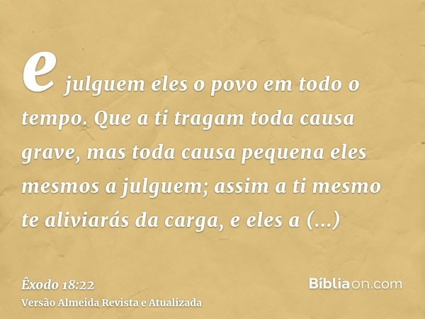 e julguem eles o povo em todo o tempo. Que a ti tragam toda causa grave, mas toda causa pequena eles mesmos a julguem; assim a ti mesmo te aliviarás da carga, e