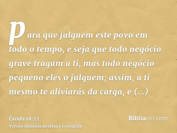 para que julguem este povo em todo o tempo, e seja que todo negócio grave tragam a ti, mas todo negócio pequeno eles o julguem; assim, a ti mesmo te aliviarás d