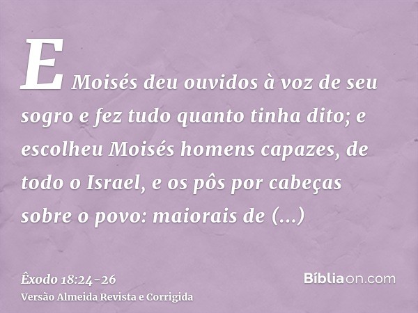 E Moisés deu ouvidos à voz de seu sogro e fez tudo quanto tinha dito;e escolheu Moisés homens capazes, de todo o Israel, e os pôs por cabeças sobre o povo: maio