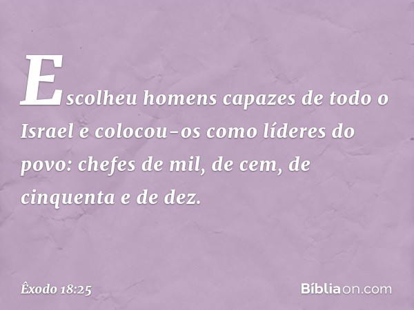 Escolheu homens capazes de todo o Israel e colocou-os como líderes do povo: chefes de mil, de cem, de cinquenta e de dez. -- Êxodo 18:25