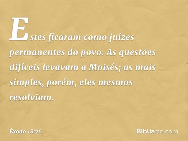 Estes ficaram como juízes permanentes do povo. As questões difíceis leva­vam a Moisés; as mais simples, porém, eles mesmos resolviam. -- Êxodo 18:26