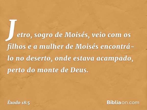 Jetro, sogro de Moisés, veio com os filhos e a mulher de Moisés encontrá-lo no de­serto, onde estava acampado, perto do monte de Deus. -- Êxodo 18:5