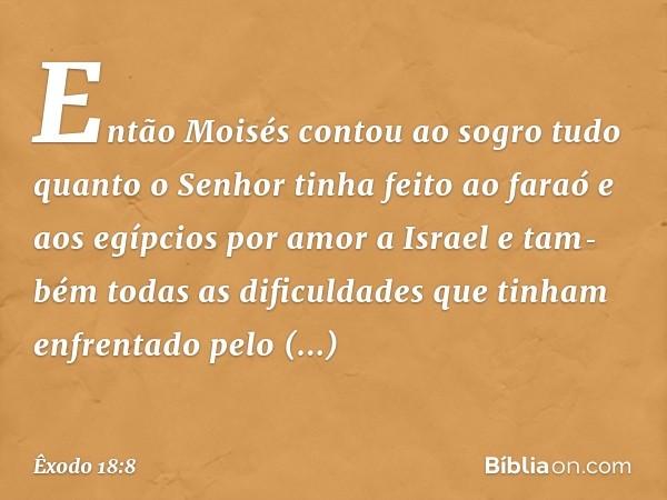 Então Moisés con­tou ao sogro tudo quanto o Senhor tinha feito ao faraó e aos egípcios por amor a Israel e tam­bém todas as dificuldades que tinham enfrenta­do 