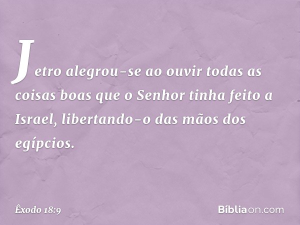 Jetro alegrou-se ao ouvir todas as coisas boas que o Senhor tinha feito a Israel, libertando-o das mãos dos egípcios. -- Êxodo 18:9