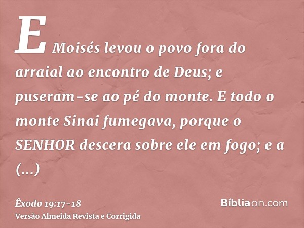 E Moisés levou o povo fora do arraial ao encontro de Deus; e puseram-se ao pé do monte.E todo o monte Sinai fumegava, porque o SENHOR descera sobre ele em fogo;