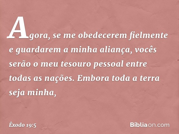 Agora, se me obedecerem fielmente e guardarem a minha aliança, vocês serão o meu tesouro pessoal entre todas as nações. Embora toda a terra seja minha, -- Êxodo