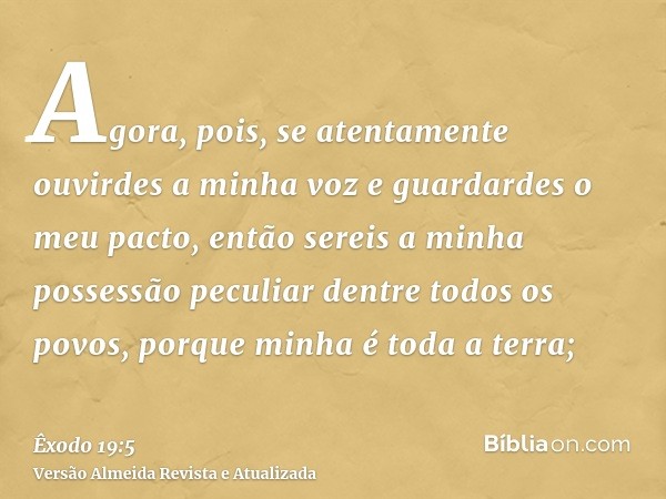 Agora, pois, se atentamente ouvirdes a minha voz e guardardes o meu pacto, então sereis a minha possessão peculiar dentre todos os povos, porque minha é toda a 