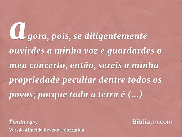 agora, pois, se diligentemente ouvirdes a minha voz e guardardes o meu concerto, então, sereis a minha propriedade peculiar dentre todos os povos; porque toda a