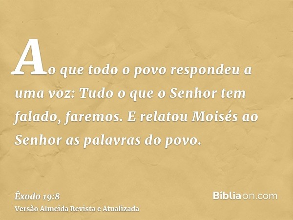 Ao que todo o povo respondeu a uma voz: Tudo o que o Senhor tem falado, faremos. E relatou Moisés ao Senhor as palavras do povo.