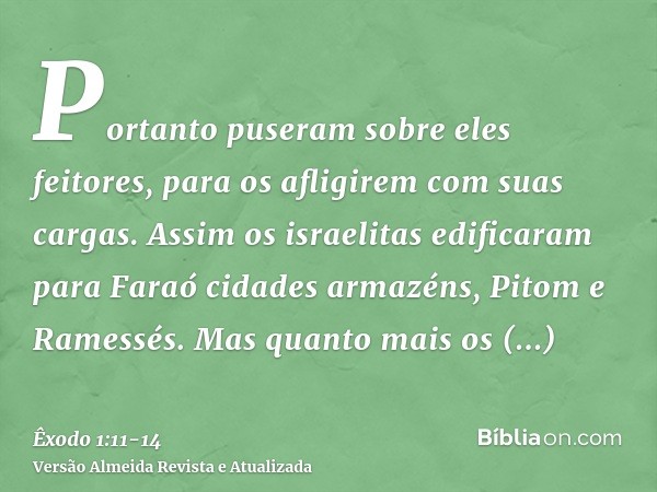 Portanto puseram sobre eles feitores, para os afligirem com suas cargas. Assim os israelitas edificaram para Faraó cidades armazéns, Pitom e Ramessés.Mas quanto