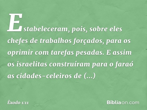 Estabeleceram, pois, sobre eles chefes de trabalhos forçados, para os oprimir com tare­fas pesadas. E assim os israelitas construíram para o faraó as cidades-ce