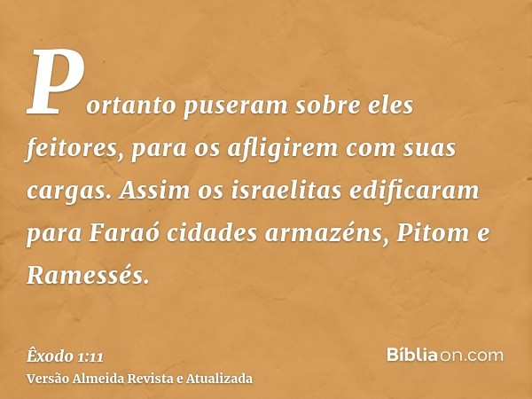 Portanto puseram sobre eles feitores, para os afligirem com suas cargas. Assim os israelitas edificaram para Faraó cidades armazéns, Pitom e Ramessés.