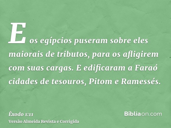 E os egípcios puseram sobre eles maiorais de tributos, para os afligirem com suas cargas. E edificaram a Faraó cidades de tesouros, Pitom e Ramessés.