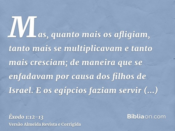 Mas, quanto mais os afligiam, tanto mais se multiplicavam e tanto mais cresciam; de maneira que se enfadavam por causa dos filhos de Israel.E os egípcios faziam