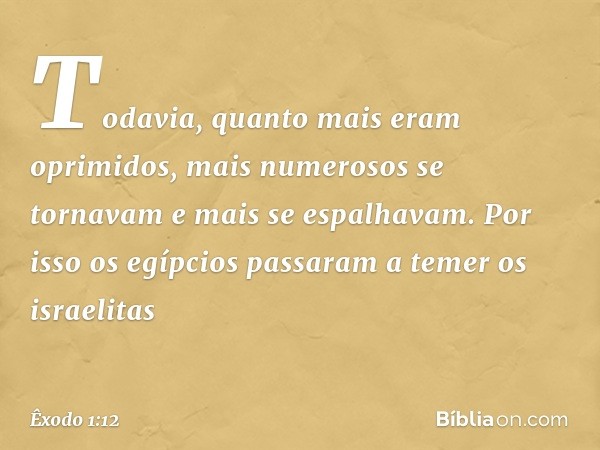 Todavia, quanto mais eram oprimi­dos, mais numerosos se tornavam e mais se espalhavam. Por isso os egípcios passaram a temer os israelitas -- Êxodo 1:12