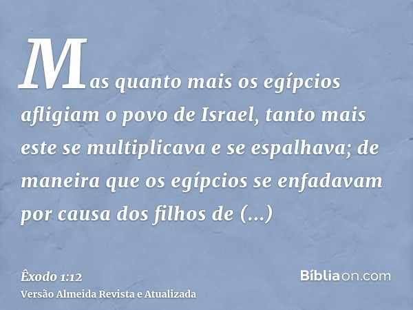 Mas quanto mais os egípcios afligiam o povo de Israel, tanto mais este se multiplicava e se espalhava; de maneira que os egípcios se enfadavam por causa dos fil