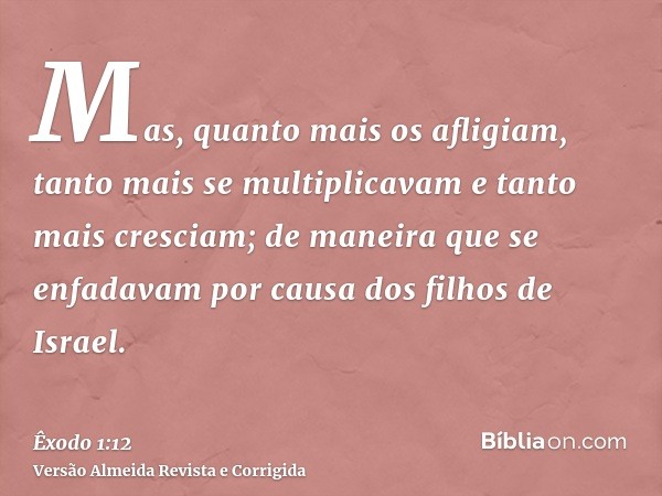 Mas, quanto mais os afligiam, tanto mais se multiplicavam e tanto mais cresciam; de maneira que se enfadavam por causa dos filhos de Israel.