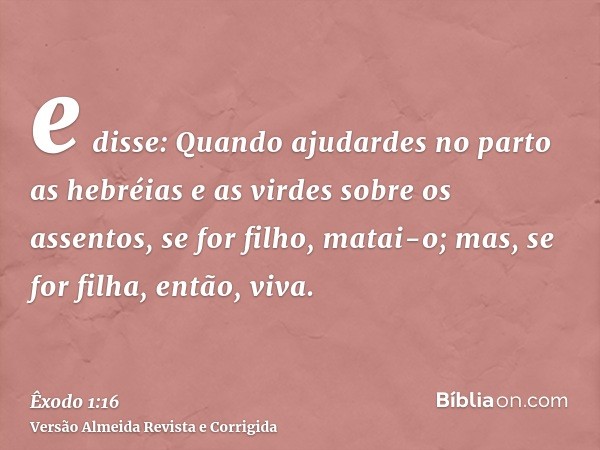 e disse: Quando ajudardes no parto as hebréias e as virdes sobre os assentos, se for filho, matai-o; mas, se for filha, então, viva.