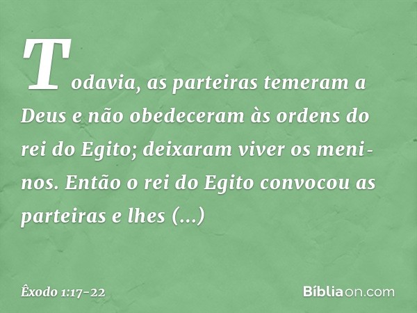 Todavia, as parteiras temeram a Deus e não obedeceram às ordens do rei do Egito; deixaram viver os meni­nos. En­tão o rei do Egito convocou as partei­ras e lhes