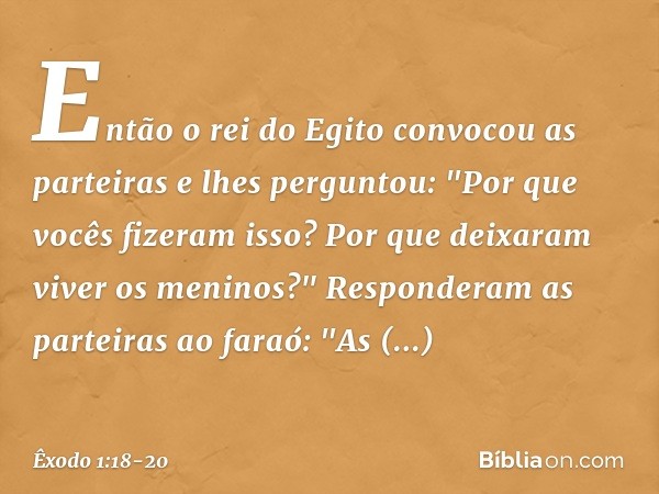 En­tão o rei do Egito convocou as partei­ras e lhes perguntou: "Por que vocês fizeram isso? Por que deixaram viver os meninos?" Responderam as parteiras ao fara