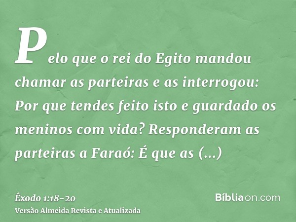 Pelo que o rei do Egito mandou chamar as parteiras e as interrogou: Por que tendes feito isto e guardado os meninos com vida?Responderam as parteiras a Faraó: É