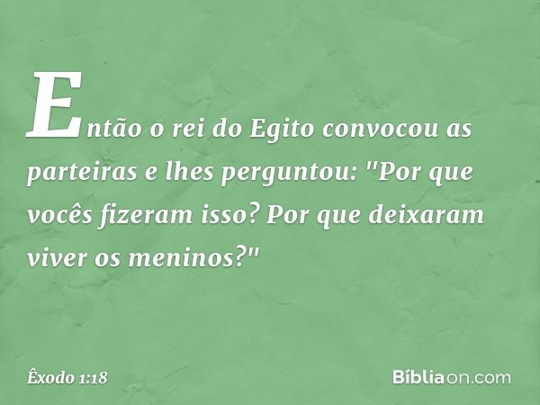 En­tão o rei do Egito convocou as partei­ras e lhes perguntou: "Por que vocês fizeram isso? Por que deixaram viver os meninos?" -- Êxodo 1:18