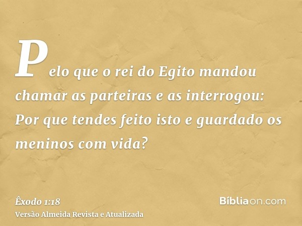 Pelo que o rei do Egito mandou chamar as parteiras e as interrogou: Por que tendes feito isto e guardado os meninos com vida?