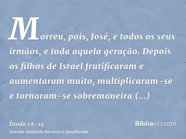 Morreu, pois, José, e todos os seus irmãos, e toda aquela geração.Depois os filhos de Israel frutificaram e aumentaram muito, multiplicaram-se e tornaram-se sob