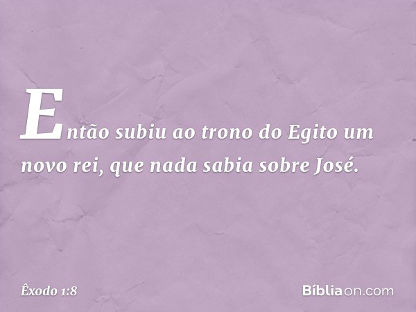 Então subiu ao trono do Egito um novo rei, que nada sabia sobre José. -- Êxodo 1:8