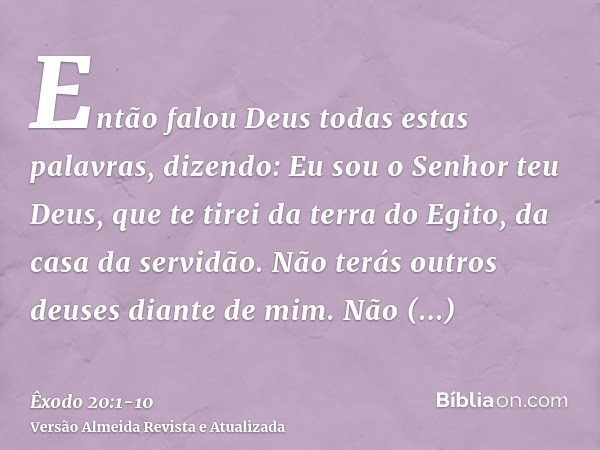 Então falou Deus todas estas palavras, dizendo:Eu sou o Senhor teu Deus, que te tirei da terra do Egito, da casa da servidão.Não terás outros deuses diante de m