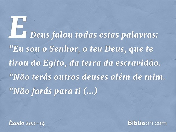 E Deus falou todas estas palavras: "Eu sou o Senhor, o teu Deus, que te tirou do Egito, da terra da escravidão. "Não terás outros deuses além de mim. "Não farás