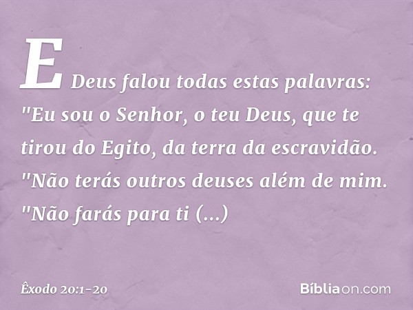 E Deus falou todas estas palavras: "Eu sou o Senhor, o teu Deus, que te tirou do Egito, da terra da escravidão. "Não terás outros deuses além de mim. "Não farás