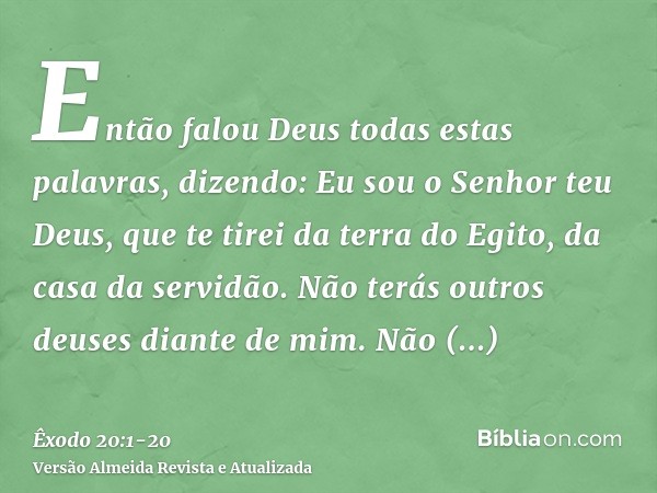 Então falou Deus todas estas palavras, dizendo:Eu sou o Senhor teu Deus, que te tirei da terra do Egito, da casa da servidão.Não terás outros deuses diante de m