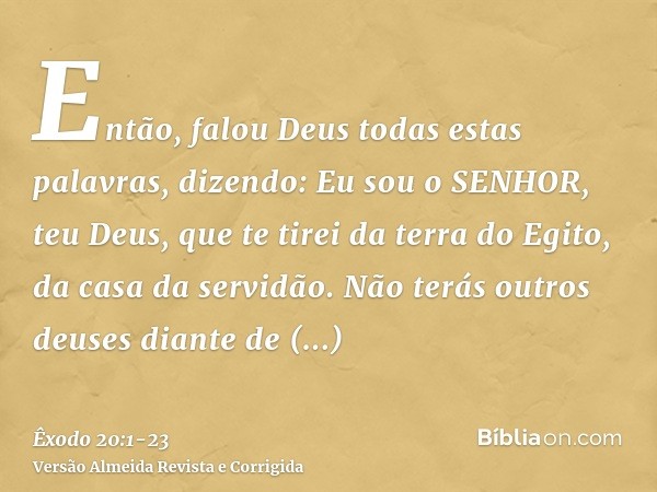 Então, falou Deus todas estas palavras, dizendo:Eu sou o SENHOR, teu Deus, que te tirei da terra do Egito, da casa da servidão.Não terás outros deuses diante de
