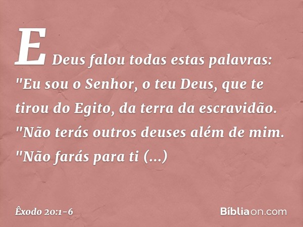 E Deus falou todas estas palavras: "Eu sou o Senhor, o teu Deus, que te tirou do Egito, da terra da escravidão. "Não terás outros deuses além de mim. "Não farás