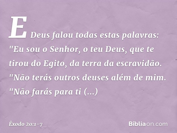 E Deus falou todas estas palavras: "Eu sou o Senhor, o teu Deus, que te tirou do Egito, da terra da escravidão. "Não terás outros deuses além de mim. "Não farás