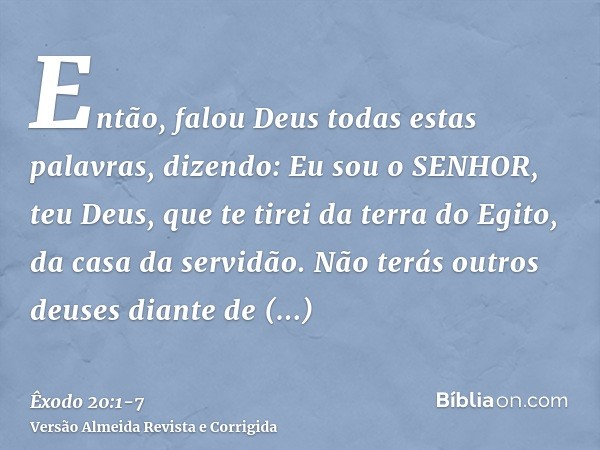 Então, falou Deus todas estas palavras, dizendo:Eu sou o SENHOR, teu Deus, que te tirei da terra do Egito, da casa da servidão.Não terás outros deuses diante de