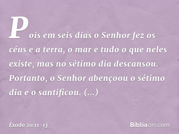 Pois em seis dias o Senhor fez os céus e a terra, o mar e tudo o que neles existe, mas no sétimo dia descansou. Portanto, o Senhor abençoou o sétimo dia e o san